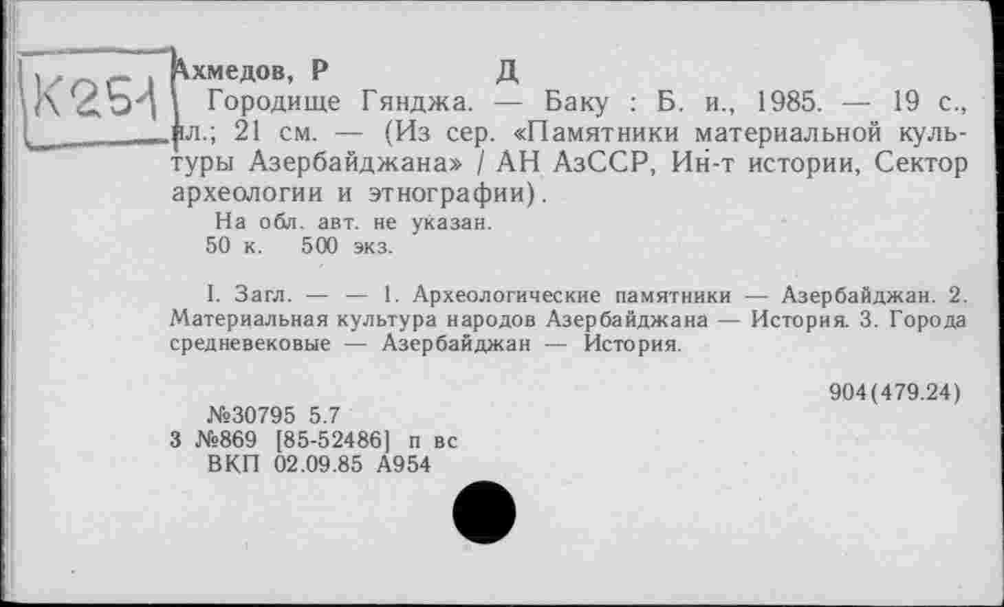 ﻿> . , , Ахмедов, Р	Д
і К	Городище Гянджа. — Баку : Б. и., 1985. — 19 с.,
(_	__іл.: 21 см. — (Из сер. «Памятники материальной куль-
туры Азербайджана» / АН АзССР, Ин-т истории, Сектор археологии и этнографии).
На обл. авт. не указан.
50 к. 500 экз.
I. Загл. — — 1. Археологические памятники — Азербайджан. 2. Материальная культура народов Азербайджана — История. 3. Города средневековые — Азербайджан — История.
№30795 5.7
3 №869 [85-52486] п вс В КП 02.09.85 А954
904(479.24)